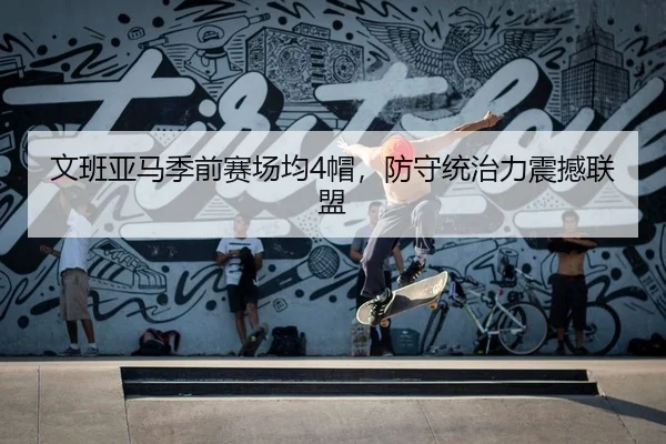 文班亚马季前赛场均4帽，防守统治力震撼联盟